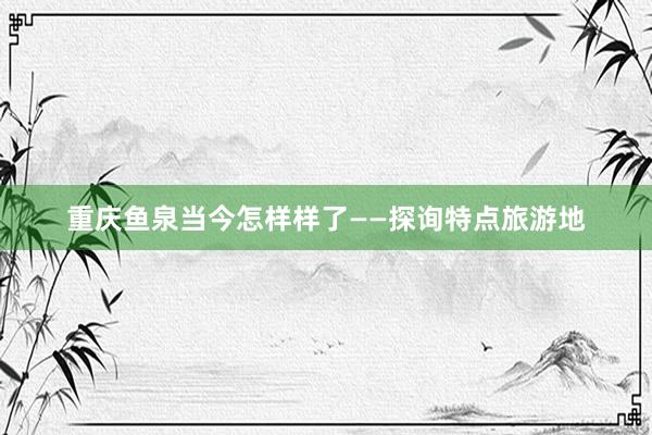 重庆鱼泉当今怎样样了——探询特点旅游地